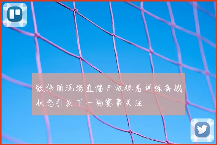 张伟丽现场直播开放观看训练备战状态引发下一场赛事关注