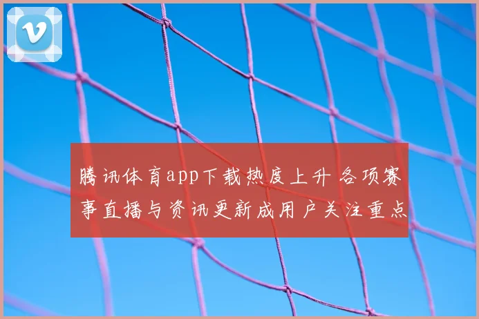 腾讯体育app下载热度上升 各项赛事直播与资讯更新成用户关注重点