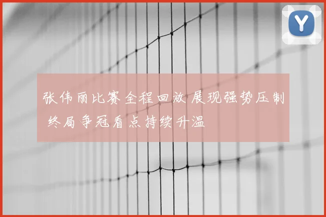 张伟丽比赛全程回放 展现强势压制 终局争冠看点持续升温
