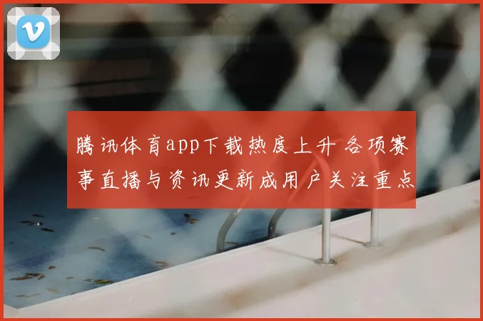 腾讯体育app下载热度上升 各项赛事直播与资讯更新成用户关注重点