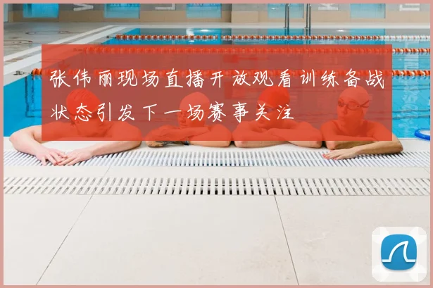 张伟丽现场直播开放观看训练备战状态引发下一场赛事关注