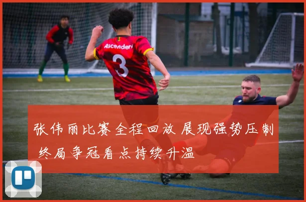 张伟丽比赛全程回放 展现强势压制 终局争冠看点持续升温