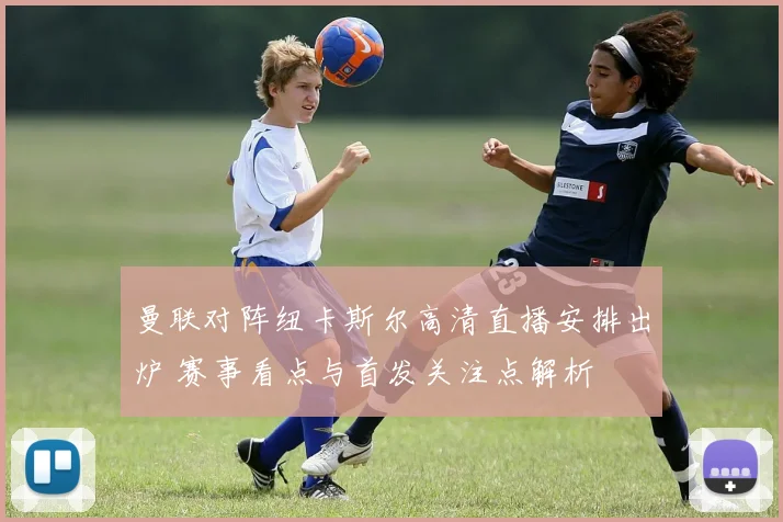 曼联对阵纽卡斯尔高清直播安排出炉 赛事看点与首发关注点解析