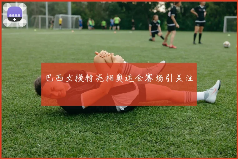 巴西女模特亮相奥运会赛场引关注