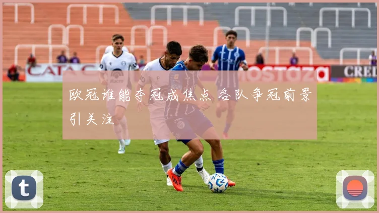 欧冠谁能夺冠成焦点 各队争冠前景引关注