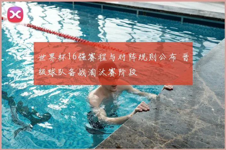 世界杯16强赛程与对阵规则公布 晋级球队备战淘汰赛阶段