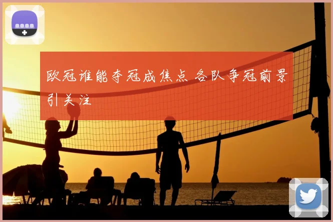 欧冠谁能夺冠成焦点 各队争冠前景引关注