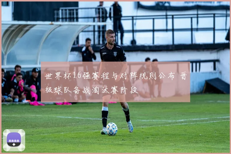 世界杯16强赛程与对阵规则公布 晋级球队备战淘汰赛阶段